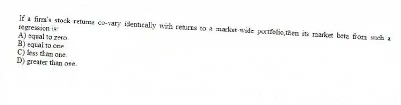 If a firm's stock returns co-vary identically with returns to a market-wide portfolio,then its market beta from such a regression is:
A) equal to zero.
B) equal to one.
C) less than one.
D) greater than one.