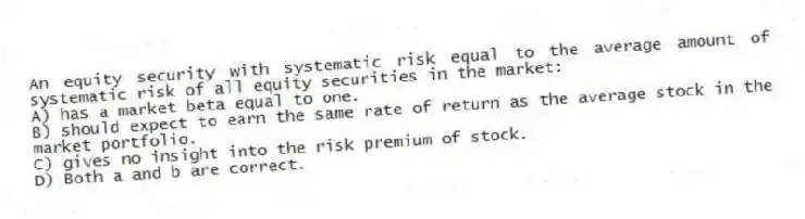 An equity security with systematic risk equal to the average amount of systematic risk of all equity securities in the market:
A) has a market beta equal to one.
B) should expect to earn the same rate of return as the average stock in the market portfolio.
C) gives no insight into the risk premium of stock.
D) Both a and b are correct.