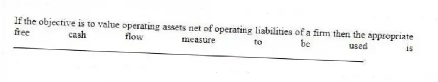 If the objective is to value operating assets net of operating liabilities of a firm then the appropriate free cash flow measure to be used is ______________________________________________________________________.