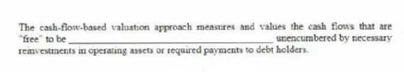 The cash-flow-based valuation approach measures and values the cash flows that are "free" to be ________________________________________ unencumbered by necessary reinvestments in operating assets or required payments to debt holders.