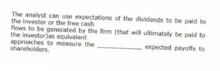 The analyst can use expectations of the dividends to be paid to the investor or the free cash
flows to be generated by the firm (that will ultimately be paid to the investor)as equivalent
approaches to measure the ____________ expected payoffs to shareholders.