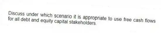 Discuss under which scenario it is appropriate to use free cash flows for all debt and equity capital stakeholders.