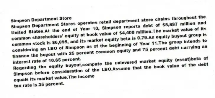 Simpson Department Store
Simpson Department Stores operates retail department store chains throughout the United States.At the end of Year 10, Simpson reports debt of $5,897 million and common shareholders' equity at book value of $4,400 million.The market value of its common stock is $6,895, and its market equity beta is 0.79.An equity buyout group is considering an LBO of Simpson as of the beginning of Year 11.The group intends to finance the buyout with 25 percent common equity and 75 percent debt carrying an interest rate of 10.65 percent.
-Regarding the equity buyout,compute the unlevered market equity (asset)beta of Simpson before consideration of the LBO.Assume that the book value of the debt equals its market value.The income
tax rate is 35 percent.