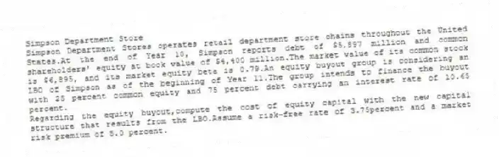 Simpson Department Store
Simpson Department Stores operates retail department store chains throughout the United States.At the end of Year 10, Simpson reports debt of $5,897 million and common shareholders' equity at book value of $4,400 million.The market value of its common stock is $6,895, and its market equity beta is 0.79.An equity buyout group is considering an LBO of Simpson as of the beginning of Year 11.The group intends to finance the buyout with 25 percent common equity and 75 percent debt carrying an interest rate of 10.65 percent.
-Regarding the equity buyout,compute the cost of equity capital with the new capital structure that results from the LBO.Assume a risk-free rate of 3.75percent and a market risk premium of 5.0 percent.