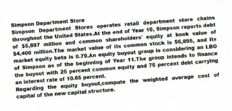 Simpson Department Store
Simpson Department Stores operates retail department store chains throughout the United States.At the end of Year 10, Simpson reports debt of $5,897 million and common shareholders' equity at book value of $4,400 million.The market value of its common stock is $6,895, and its market equity beta is 0.79.An equity buyout group is considering an LBO of Simpson as of the beginning of Year 11.The group intends to finance the buyout with 25 percent common equity and 75 percent debt carrying an interest rate of 10.65 percent.
-Regarding the equity buyout,compute the weighted average cost of capital of the new capital structure.