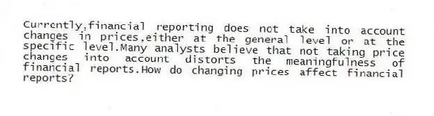 Currently,financial reporting does not take into account changes in prices,either at the general level or at the specific level.Many analysts believe that not taking price changes into account distorts the meaningfulness of financial reports.How do changing prices affect financial reports?