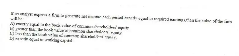 If an analyst expects a firm to generate net income each period exactly equal to required earnings,then the value of the firm will be:
A) exactly equal to the book value of common shareholders' equity.
B) greater than the book value of common shareholders' equity.
C) less than the book value of common shareholders' equity.
D) exactly equal to working capital.