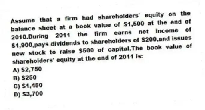 Assume that a firm had shareholders' equity on the balance sheet at a book value of $1,500 at the end of 2010.During 2011 the firm earns net income of $1,900,pays dividends to shareholders of $200,and issues new stock to raise $500 of capital.The book value of shareholders' equity at the end of 2011 is:
A) $2,750
B) $250
C) $1,450
D) $3,700