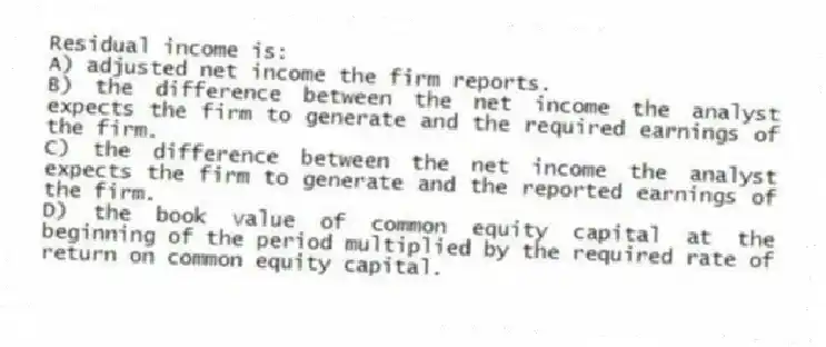 Residual income is:
A) adjusted net income the firm reports.
B) the difference between the net income the analyst expects the firm to generate and the required earnings of the firm.
C) the difference between the net income the analyst expects the firm to generate and the reported earnings of the firm.
D) the book value of common equity capital at the beginning of the period multiplied by the required rate of return on common equity capital.