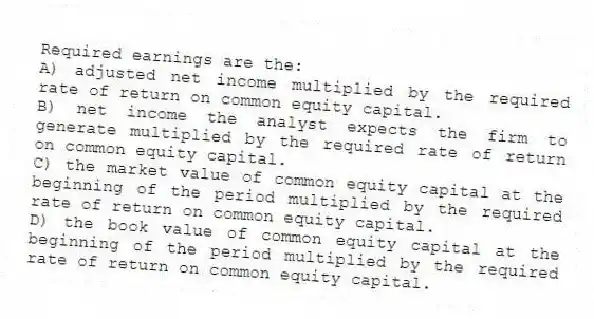 Required earnings are the:
A) adjusted net income multiplied by the required rate of return on common equity capital.
B) net income the analyst expects the firm to generate multiplied by the required rate of return on common equity capital.
C) the market value of common equity capital at the beginning of the period multiplied by the required rate of return on common equity capital.
D) the book value of common equity capital at the beginning of the period multiplied by the required rate of return on common equity capital.