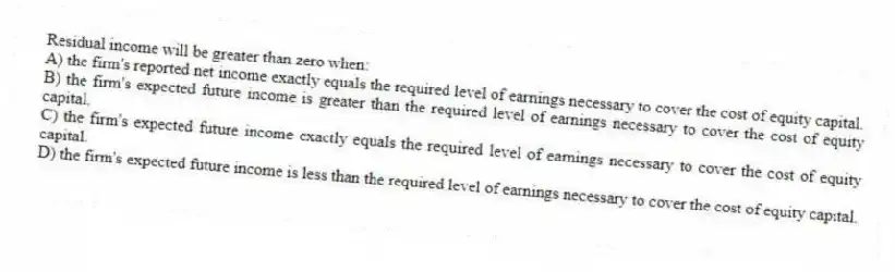 Residual income will be greater than zero when:
A) the firm's reported net income exactly equals the required level of earnings necessary to cover the cost of equity capital.
B) the firm's expected future income is greater than the required level of earnings necessary to cover the cost of equity capital.
C) the firm's expected future income exactly equals the required level of earnings necessary to cover the cost of equity capital.
D) the firm's expected future income is less than the required level of earnings necessary to cover the cost of equity capital.