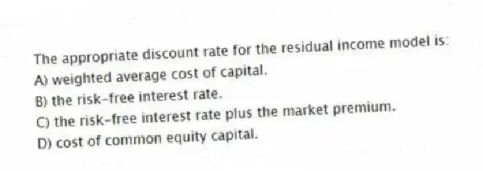 The appropriate discount rate for the residual income model is:
A) weighted average cost of capital.
B) the risk-free interest rate.
C) the risk-free interest rate plus the market premium.
D) cost of common equity capital.