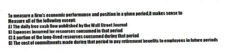 To measure a firm's economic performance and position in a given period,it makes sense to
Measure all of the following except:
A) The daily free cash flow published by the Wall Street Journal
B) Expenses incurred for resources consumed in that period
C) A portion of the long-lived resources consumed during that period
D) The cost of commitments made during that period to pay retirement benefits to employees in future periods
