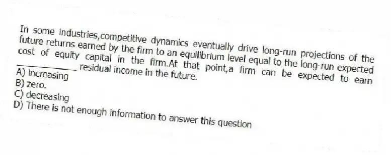 In some industries,competitive dynamics eventually drive long-run projections of the future returns earned by the firm to an equilibrium level equal to the long-run expected cost of equity capital in the firm.At that point,a firm can be expected to earn ____________ residual income in the future.
A) increasing
B) zero.
C) decreasing
D) There is not enough information to answer this question