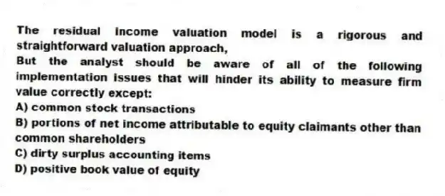 The residual income valuation model is a rigorous and straightforward valuation approach,
But the analyst should be aware of all of the following implementation issues that will hinder its ability to measure firm value correctly except:
A) common stock transactions
B) portions of net income attributable to equity claimants other than common shareholders
C) dirty surplus accounting items
D) positive book value of equity