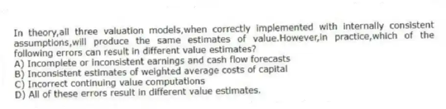 In theory,all three valuation models,when correctly implemented with internally consistent assumptions,will produce the same estimates of value.However,in practice,which of the following errors can result in different value estimates?
A) Incomplete or inconsistent earnings and cash flow forecasts
B) Inconsistent estimates of weighted average costs of capital
C) Incorrect continuing value computations
D) All of these errors result in different value estimates.