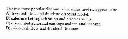 The two most popular discounted earnings models appear to be:
A) free cash flow and dividend discount model.
B) sales/market capitalization and price-earnings.
C) discounted abnormal earnings and residual income.
D) price-cash flow and dividend discount.