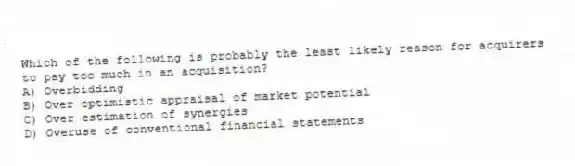 Which of the following is probably the least likely reason for acquirers to pay too much in an acquisition?
A) Overbidding
B) Over optimistic appraisal of market potential
C) Over estimation of synergies
D) Overuse of conventional financial statements