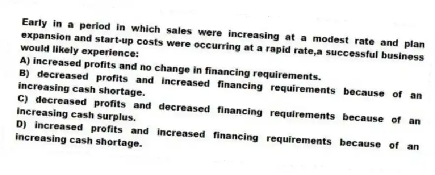 Early in a period in which sales were increasing at a modest rate and plan expansion and start-up costs were occurring at a rapid rate,a successful business would likely experience:
A) increased profits and no change in financing requirements.
B) decreased profits and increased financing requirements because of an increasing cash shortage.
C) decreased profits and decreased financing requirements because of an increasing cash surplus.
D) increased profits and increased financing requirements because of an increasing cash shortage.