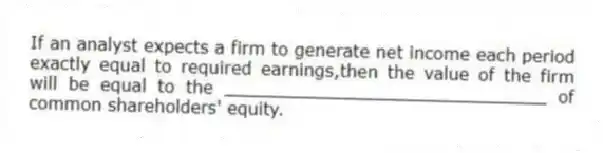 If an analyst expects a firm to generate net income each period exactly equal to required earnings,then the value of the firm will be equal to the ______________________________ of common shareholders' equity.