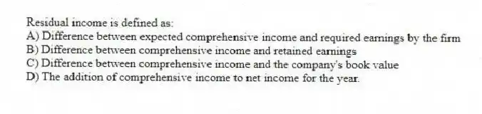 Residual income is defined as:
A) Difference between expected comprehensive income and required earnings by the firm
B) Difference between comprehensive income and retained earnings
C) Difference between comprehensive income and the company's book value
D) The addition of comprehensive income to net income for the year.
