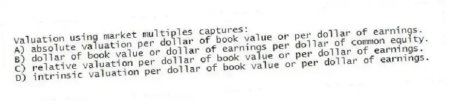 Valuation using market multiples captures:
A) absolute valuation per dollar of book value or per dollar of earnings.
B) dollar of book value or dollar of earnings per dollar of common equity.
C) relative valuation per dollar of book value or per dollar of earnings.
D) intrinsic valuation per dollar of book value or per dollar of earnings.