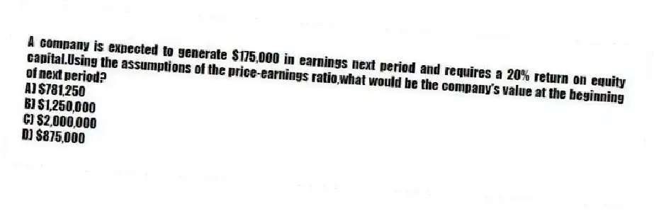 A company is expected to generate $175,000 in earnings next period and requires a 20% return on equity capital.Using the assumptions of the price-earnings ratio,what would be the company's value at the beginning of next period?
A) $781,250
B) $1,250,000
C) $2,000,000
D) $875,000