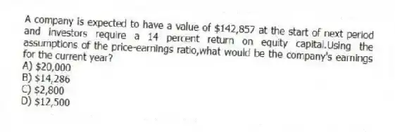 A company is expected to have a value of $142,857 at the start of next period and investors require a 14 percent return on equity capital.Using the assumptions of the price-earnings ratio,what would be the company's earnings for the current year?
A) $20,000
B) $14,286
C) $2,800
D) $12,500