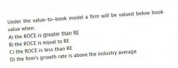 Under the value-to-book model a firm will be valued below book value when:
A) the ROCE is greater than RE
B) the ROCE is equal to RE
C) the ROCE is less than RE
D) the firm's growth rate is above the industry average