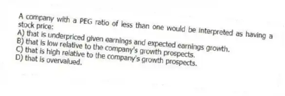 A company with a PEG ratio of less than one would be interpreted as having a stock price:
A) that is underpriced given earnings and expected earnings growth.
B) that is low relative to the company's growth prospects.
C) that is high relative to the company's growth prospects.
D) that is overvalued.