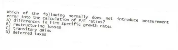 Which of the following normally does not introduce measurement error into the calculation of P/E ratios?
A) differences in firm specific growth rates
B) restructuring losses
C) transitory gains
D) deferred taxes