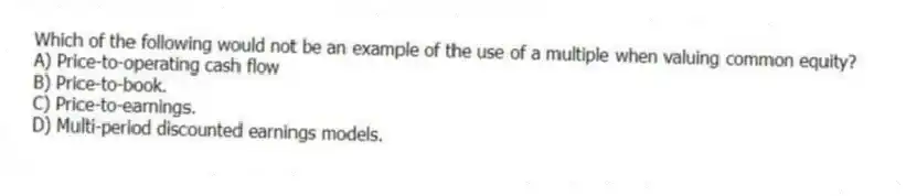 Which of the following would not be an example of the use of a multiple when valuing common equity?
A) Price-to-operating cash flow
B) Price-to-book.
C) Price-to-earnings.
D) Multi-period discounted earnings models.