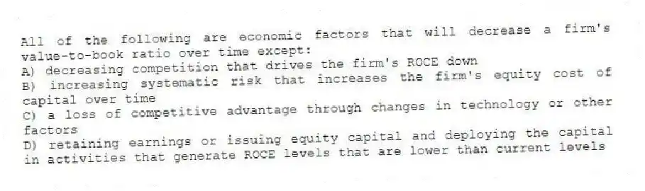 All of the following are economic factors that will decrease a firm's value-to-book ratio over time except:
A) decreasing competition that drives the firm's ROCE down
B) increasing systematic risk that increases the firm's equity cost of capital over time
C) a loss of competitive advantage through changes in technology or other factors
D) retaining earnings or issuing equity capital and deploying the capital in activities that generate ROCE levels that are lower than current levels