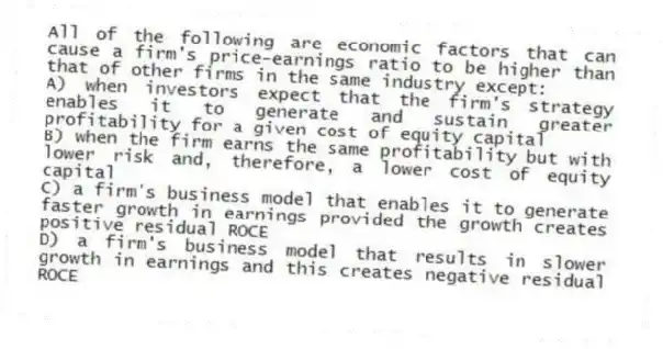 All of the following are economic factors that can cause a firm's price-earnings ratio to be higher than that of other firms in the same industry except:
A) when investors expect that the firm's strategy enables it to generate and sustain greater profitability for a given cost of equity capital
B) when the firm earns the same profitability but with lower risk and, therefore, a lower cost of equity capital
C) a firm's business model that enables it to generate faster growth in earnings provided the growth creates positive residual ROCE
D) a firm's business model that results in slower growth in earnings and this creates negative residual ROCE