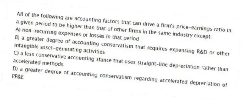 All of the following are accounting factors that can drive a firm's price-earnings ratio in a given period to be higher than that of other firms in the same industry except:
A) non-recurring expenses or losses in that period
B) a greater degree of accounting conservatism that requires expensing R&D or other intangible asset-generating activities
C) a less conservative accounting stance that uses straight-line depreciation rather than accelerated methods
D) a greater degree of accounting conservatism regarding accelerated depreciation of PP&E