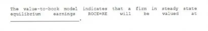 The value-to-book model indicates that a firm in steady state equilibrium earnings ROCE=RE will be valued at _________________________.