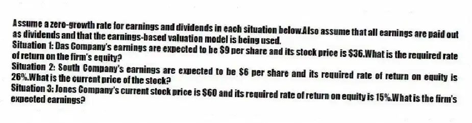 Assume a zero-growth rate for earnings and dividends in each situation below.Also assume that all earnings are paid out as dividends and that the earnings-based valuation model is being used.
Situation 1: Das Company's earnings are expected to be $9 per share and its stock price is $36.What is the required rate of return on the firm's equity?
Situation 2: South Company's earnings are expected to be $6 per share and its required rate of return on equity is 26%.What is the current price of the stock?
Situation 3: Jones Company's current stock price is $60 and its required rate of return on equity is 15%.What is the firm's expected earnings?