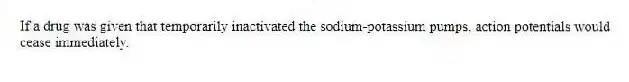 If a drug was given that temporarily inactivated the sodium-potassium pumps, action potentials would cease immediately.