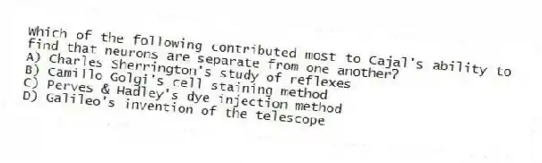 Which of the following contributed most to Cajal's ability to find that neurons are separate from one another?
A) Charles Sherrington's study of reflexes
B) Camillo Golgi's cell staining method
C) Perves & Hadley's dye injection method
D) Galileo's invention of the telescope