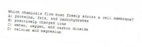 Which chemicals flow most freely across a cell membrane?
A) proteins, fats, and carbohydrates
B) positively charged ions
C) water, oxygen, and carbon dioxide
D) calcium and magnesium