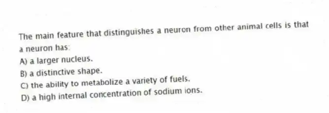 The main feature that distinguishes a neuron from other animal cells is that a neuron has:
A) a larger nucleus.
B) a distinctive shape.
C) the ability to metabolize a variety of fuels.
D) a high internal concentration of sodium ions.