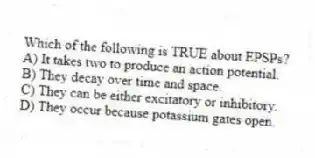 Which of the following is TRUE about EPSPs?
A) It takes two to produce an action potential.
B) They decay over time and space.
C) They can be either excitatory or inhibitory.
D) They occur because potassium gates open.