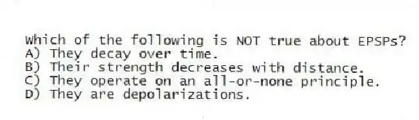 Which of the following is NOT true about EPSPs?
A) They decay over time.
B) Their strength decreases with distance.
C) They operate on an all-or-none principle.
D) They are depolarizations.