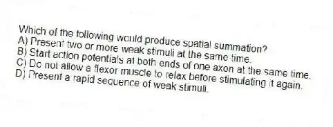 Which of the following would produce spatial summation?
A) Present two or more weak stimuli at the same time.
B) Start action potentials at both ends of one axon at the same time.
C) Do not allow a flexor muscle to relax before stimulating it again.
D) Present a rapid sequence of weak stimuli.