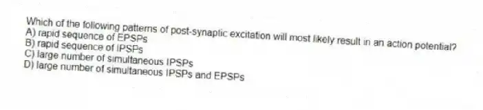 Which of the following patterns of post-synaptic excitation will most likely result in an action potential?
A) rapid sequence of EPSPs
B) rapid sequence of IPSPs
C) large number of simultaneous IPSPs
D) large number of simultaneous IPSPs and EPSPs