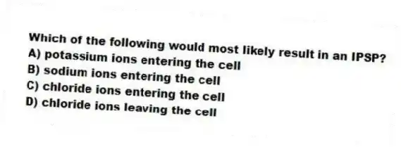 Which of the following would most likely result in an IPSP?
A) potassium ions entering the cell
B) sodium ions entering the cell
C) chloride ions entering the cell
D) chloride ions leaving the cell