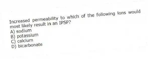 Increased permeability to which of the following ions would most likely result in an IPSP?
A) sodium
B) potassium
C) calcium
D) bicarbonate
