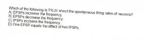 Which of the following is TRUE about the spontaneous firing rates of neurons?
A) EPSPs increase the frequency.
B) EPSPs decrease the frequency.
C) IPSPs increase the frequency.
D) One EPSP equals the effect of two IPSPs.