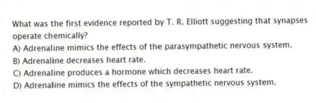 What was the first evidence reported by T. R. Elliott suggesting that synapses operate chemically?
A) Adrenaline mimics the effects of the parasympathetic nervous system.
B) Adrenaline decreases heart rate.
C) Adrenaline produces a hormone which decreases heart rate.
D) Adrenaline mimics the effects of the sympathetic nervous system.