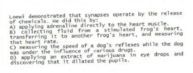 Loewi demonstrated that synapses operate by the release of chemicals. He did this by:
A) applying adrenaline directly to the heart muscle.
B) collecting fluid from a stimulated frog's heart, transferring it to another frog's heart, and measuring that heart rate.
C) measuring the speed of a dog's reflexes while the dog was under the influence of various drugs.
D) applying an extract of marijuana in eye drops and discovering that it dilated the pupils.